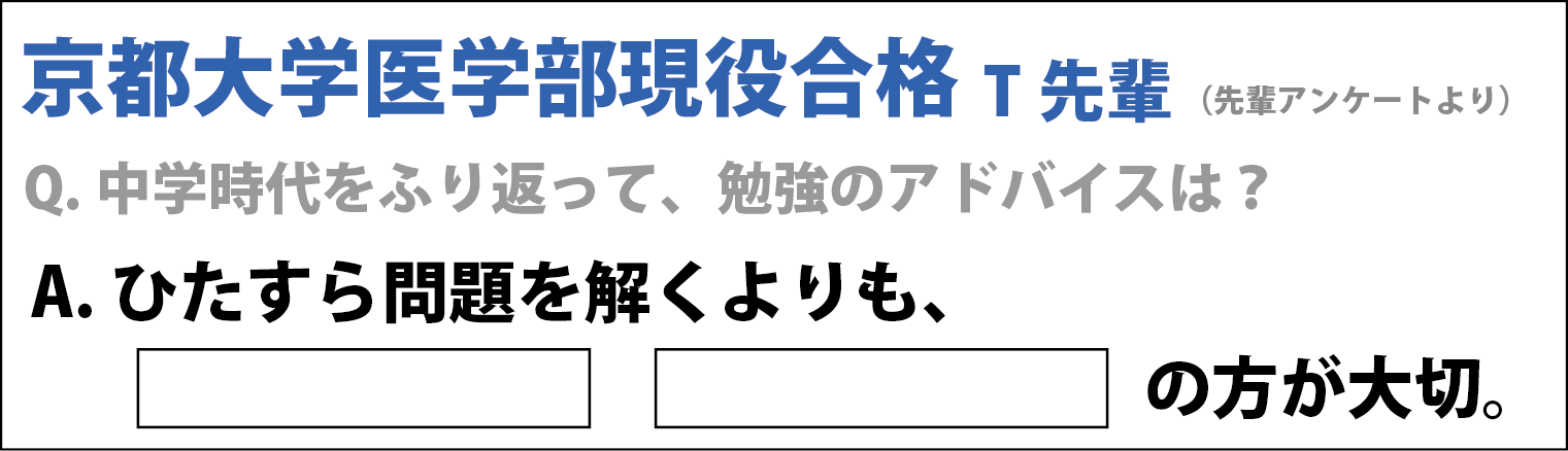 京都大学医学部現役合格T先輩（先輩アンケートより） Q. 学時代を振り返って勉強のアドバイスは？ A. ひたすら解くよりも…